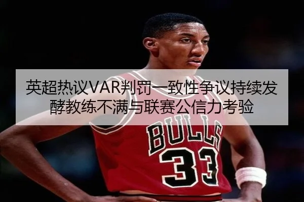 英超热议VAR判罚一致性争议持续发酵教练不满与联赛公信力考验
