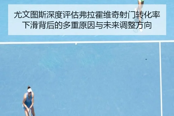 尤文图斯深度评估弗拉霍维奇射门转化率下滑背后的多重原因与未来调整方向